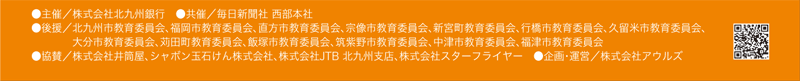 【主催】株式会社 北九州銀行
【共催】毎日新聞社 西部本社
【協賛】 株式会社 JTB 北九州支店、株式会社 井筒屋、シャボン玉石けん 株式会社、株式会社スターフライヤー
【後援】北九州市、福岡市、直方市、宗像市、新宮町、行橋市、久留米市、大分市、苅田町、飯塚市、筑紫野市、中津市、福津市 【企画・運営】株式会社アウルズ